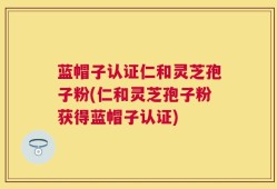 蓝帽子认证仁和灵芝孢子粉(仁和灵芝孢子粉获得蓝帽子认证)