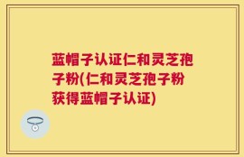 蓝帽子认证仁和灵芝孢子粉(仁和灵芝孢子粉获得蓝帽子认证)