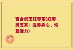 百合灵芝红枣茶(红枣灵芝茶：滋养身心，恢复活力)