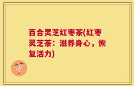 百合灵芝红枣茶(红枣灵芝茶：滋养身心，恢复活力)