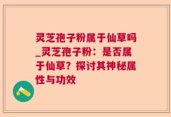 灵芝孢子粉属于仙草吗_灵芝孢子粉：是否属于仙草？探讨其神秘属性与功效