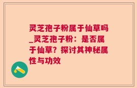 灵芝孢子粉属于仙草吗_灵芝孢子粉：是否属于仙草？探讨其神秘属性与功效