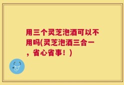 用三个灵芝泡酒可以不用吗(灵芝泡酒三合一，省心省事！)