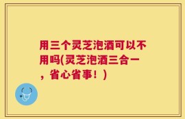 用三个灵芝泡酒可以不用吗(灵芝泡酒三合一，省心省事！)