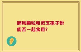 肺风颗粒和灵芝孢子粉能否一起食用？