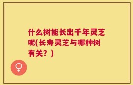 什么树能长出千年灵芝呢(长寿灵芝与哪种树有关？)