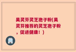吴灵芬灵芝孢子粉(吴灵芬推荐的灵芝孢子粉，促进健康！)