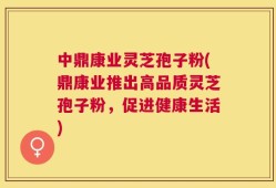 中鼎康业灵芝孢子粉(鼎康业推出高品质灵芝孢子粉，促进健康生活)