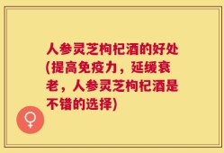 人参灵芝枸杞酒的好处(提高免疫力，延缓衰老，人参灵芝枸杞酒是不错的选择)