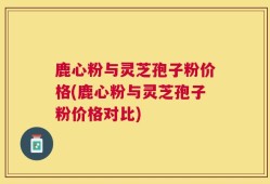 鹿心粉与灵芝孢子粉价格(鹿心粉与灵芝孢子粉价格对比)