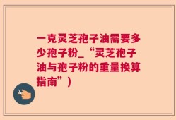 一克灵芝孢子油需要多少孢子粉_“灵芝孢子油与孢子粉的重量换算指南”)