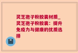 灵芝孢子粉胶囊材质_灵芝孢子粉胶囊：提升免疫力与健康的优质选择