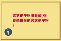 灵芝孢子粉张春荣(张春荣推荐的灵芝孢子粉)