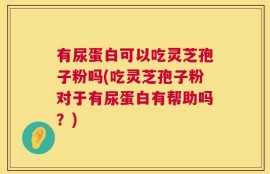 有尿蛋白可以吃灵芝孢子粉吗(吃灵芝孢子粉对于有尿蛋白有帮助吗？)