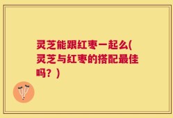灵芝能跟红枣一起么(灵芝与红枣的搭配最佳吗？)