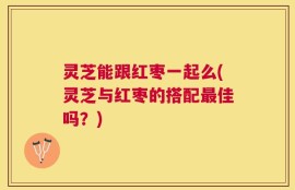 灵芝能跟红枣一起么(灵芝与红枣的搭配最佳吗？)
