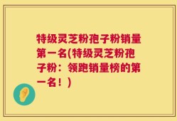 特级灵芝粉孢子粉销量第一名(特级灵芝粉孢子粉：领跑销量榜的第一名！)