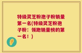 特级灵芝粉孢子粉销量第一名(特级灵芝粉孢子粉：领跑销量榜的第一名！)