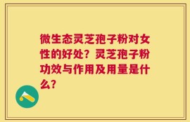 微生态灵芝孢子粉对女性的好处？灵芝孢子粉功效与作用及用量是什么？