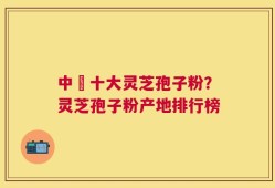 中囯十大灵芝孢子粉？灵芝孢子粉产地排行榜