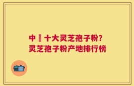 中囯十大灵芝孢子粉？灵芝孢子粉产地排行榜