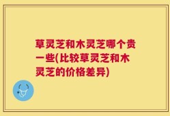 草灵芝和木灵芝哪个贵一些(比较草灵芝和木灵芝的价格差异)