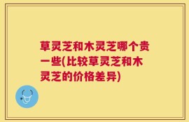 草灵芝和木灵芝哪个贵一些(比较草灵芝和木灵芝的价格差异)