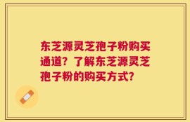 东芝源灵芝孢子粉购买通道？了解东芝源灵芝孢子粉的购买方式？