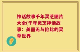 神话故事千年灵芝图片大全(千年灵芝神话故事：美丽无与伦比的灵草世界