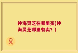 神海灵芝在哪里买(神海灵芝哪里有卖？)