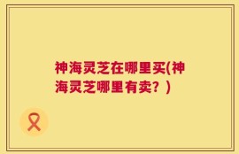 神海灵芝在哪里买(神海灵芝哪里有卖？)