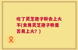 吃了灵芝孢子粉会上火不(食用灵芝孢子粉是否易上火？)