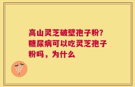 高山灵芝破壁孢子粉？糖尿病可以吃灵芝孢子粉吗，为什么