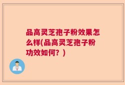 品高灵芝孢子粉效果怎么样(品高灵芝孢子粉功效如何？)