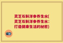 灵芝石斛洋参养生水(灵芝石斛洋参养生水：打造健康生活的秘密)