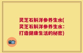 灵芝石斛洋参养生水(灵芝石斛洋参养生水：打造健康生活的秘密)