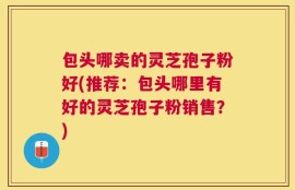 包头哪卖的灵芝孢子粉好(推荐：包头哪里有好的灵芝孢子粉销售？)