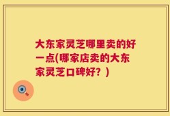大东家灵芝哪里卖的好一点(哪家店卖的大东家灵芝口碑好？)