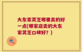 大东家灵芝哪里卖的好一点(哪家店卖的大东家灵芝口碑好？)