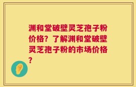 渊和堂破壁灵芝孢子粉价格？了解渊和堂破壁灵芝孢子粉的市场价格？