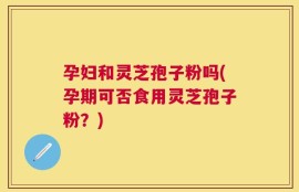 孕妇和灵芝孢子粉吗(孕期可否食用灵芝孢子粉？)
