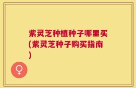紫灵芝种植种子哪里买(紫灵芝种子购买指南)