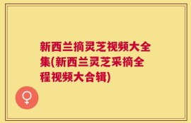 新西兰摘灵芝视频大全集(新西兰灵芝采摘全程视频大合辑)