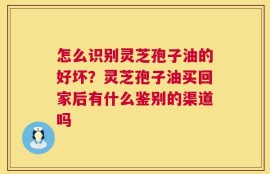 怎么识别灵芝孢子油的好坏？灵芝孢子油买回家后有什么鉴别的渠道吗