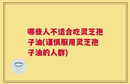 哪些人不适合吃灵芝孢子油(谨慎服用灵芝孢子油的人群)
