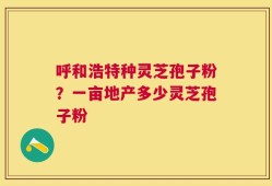 呼和浩特种灵芝孢子粉？一亩地产多少灵芝孢子粉