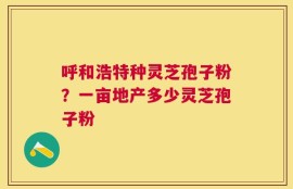 呼和浩特种灵芝孢子粉？一亩地产多少灵芝孢子粉