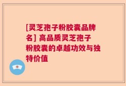 [灵芝孢子粉胶囊品牌名] 高品质灵芝孢子粉胶囊的卓越功效与独特价值