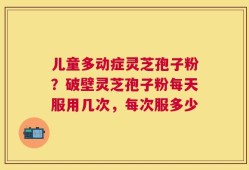 儿童多动症灵芝孢子粉？破壁灵芝孢子粉每天服用几次，每次服多少