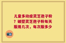 儿童多动症灵芝孢子粉？破壁灵芝孢子粉每天服用几次，每次服多少